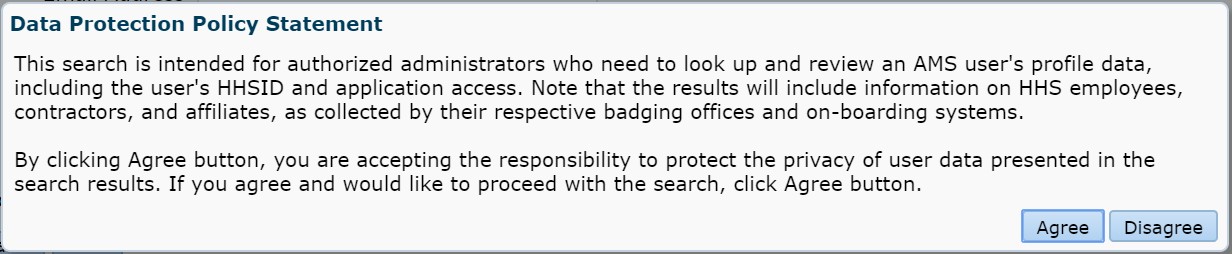 Data Protection Policy Statement: This search is intended for authorized administrators who need to look up and review an AMS user's profile data, including the user's HHSID and application access. Note that the results will include information on HHS employees, contractors, and affiliates, as collected by their respective badging offices and on-boarding systems.  
          By clicking the Agree button, you are accepting the responsibility
to protect the privacy of the user data presented in the search results. If you agree and would like to process with the
search, click Agree button.