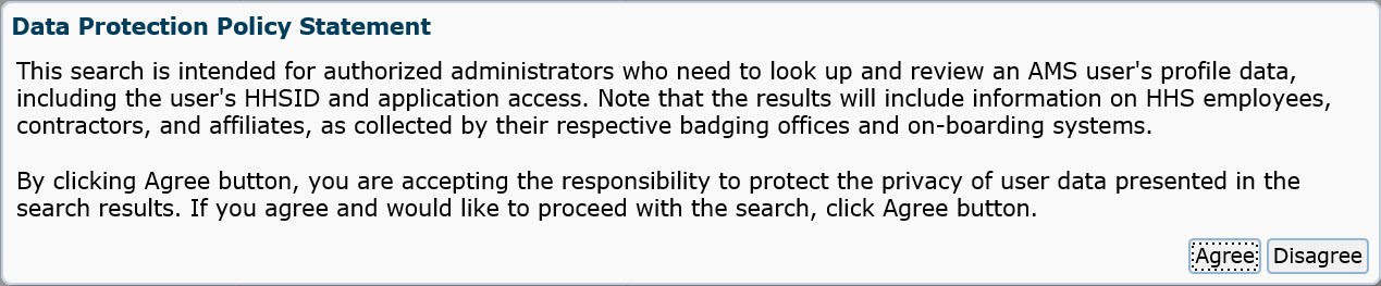 Data protection policy statement. This search is intended for authorized administrators who need to look up and review 
		an AMS user's profile data, including the user's HHSID and application access. Note that the results will include information on HHS employees, contractors, and affiliates, as
		collected by their respective badging offices and on-boarding systems. By clicking Agree button, you are accepting the responsibility to protect the privacy of user data presented 
		in the search results. If you agree and would like to proceed with the search, click Agree button.